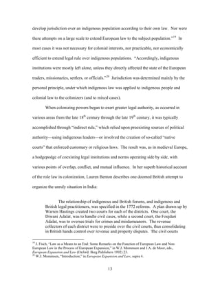 develop jurisdiction over an indigenous population according to their own law. Nor were
there attempts on a large scale to extend European law to the subject population.”19
In
most cases it was not necessary for colonial interests, nor practicable, nor economically
efficient to extend legal rule over indigenous populations. “Accordingly, indigenous
institutions were mostly left alone, unless they directly affected the state of the European
traders, missionaries, settlers, or officials.”20
Jurisdiction was determined mainly by the
personal principle, under which indigenous law was applied to indigenous people and
colonial law to the colonizers (and to mixed cases).
When colonizing powers began to exert greater legal authority, as occurred in
various areas from the late 18th
century through the late 19th
century, it was typically
accomplished through “indirect rule,” which relied upon preexisting sources of political
authority—using indigenous leaders—or involved the creation of so-called “native
courts” that enforced customary or religious laws. The result was, as in medieval Europe,
a hodgepodge of coexisting legal institutions and norms operating side by side, with
various points of overlap, conflict, and mutual influence. In her superb historical account
of the role law in colonization, Lauren Benton describes one doomed British attempt to
organize the unruly situation in India:
The relationship of indigenous and British forums, and indigenous and
British legal practitioners, was specified in the 1772 reforms. A plan drawn up by
Warren Hastings created two courts for each of the districts. One court, the
Diwani Adalat, was to handle civil cases, while a second court, the Foujdari
Adalat, was to oversee trials for crimes and misdemeanors. The revenue
collectors of each district were to preside over the civil courts, thus consolidating
in British hands control over revenue and property disputes. The civil courts
19
J. Fisch, “Law as a Means to an End: Some Remarks on the Function of European Law and Non-
European Law in the Process of European Expansion,” in W.J. Mommsen and J.A. de Moor, eds.,
European Expansion and Law (Oxford: Berg Publishers 1992) 23.
20
W.J. Mommsen, “Introduction,” in European Expansion and Law, supra 4.
13
 
