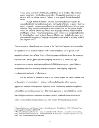 would apply Muslim law to Muslims, and Hindu law to Hindus. The criminal
courts would apply Muslim law universally. An appellate structure was also
created, with one of two courts at Calcutta to hear appeals from inferior civil
courts.
Though British (Company) officials would preside in civil courts, the
system built in formal and informal roles for Mughal officials. In a move that was
purely pragmatic, zamidars were allowed to maintain jurisdiction over local, petty
disputes. They had no formal rights to such jurisdiction, but the system simply
would not function effectively without their playing a role they had assumed in
the Mughal system. The criminal country courts continued to be operated entirely
by Mughal officers, and in the civil courts, Muslim and Hindu legal experts were
given monthly salaries as Company employees for their work in advising on local
and religious law.21
This arrangement allowed matters of interest to the East India Company to be controlled
by legal rules issued by the Company, with Muslim and Hindu law to govern local
populations in their own affairs. Later, following concern in Britain about the unseemly
way in which a private, profit-oriented company was allowed to control the legal
arrangements governing a subject population, the British government created its own
independent court with authority over British subjects and company employees,
overlapping the authority of other courts.
It is not possible to summarize here all the various shapes and forms that law took
in the context of colonization.22
Instead I will merely highlight a few common
approaches and their consequences, especially in the relationship between transplanted
colonial law and local customary law. The initial approach, as indicated above, was to
leave indigenous institutions to function as they would, especially in the hinterlands,
where colonizers had limited interests and little power. When colonizing powers
21
Lauren Benton, Law and Colonial Cultures: Legal Regimes in World History: 1400-1900 (New York:
Cambridge University Press 2002) 134.
22
An extraordinary book that covers a range of colonial contexts is Benton, Law and Colonial Cultures,
supra; another excellent source is W.J. Mommsen and J.A. de Moor, eds., European Expansion and Law,
supra. This account draws heavily from both.
14
 
