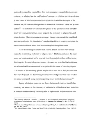 undertook to expand the reach of law, three basic strategies were applied to incorporate
customary or religious law: the codification of customary or religious law; the application
by state courts of unwritten customary or religious law in a fashion analogous to the
common law; the creation or recognitions of informal or “customary” courts run by local
leaders.23
The customary law officially recognized by the system was often limited to
family law issues, minor crimes, issues unique to the customary or religious law, and
minor disputes. Often repugnancy or supremacy clauses were enacted that invalidated
particularly offensive (by the colonizer’s standard) local laws or practices; and often the
official state court often would have final authority over indigenous courts.
All of these strategies suffered from various defects, and none were entirely
successful in replicating customary or religious law.24
The basic problem is that local
norms and processes could not be removed from their original medium without losing
their integrity. In many indigenous contexts, rules were not treated as binding dictates,
but rather as flexible rules that could be negotiated in the course of resolving disputes.
“The essence of the customary systems may be said to have lain in their processes, but
these were displaced, and the flexible principles which had guided them were now fed
into a rule-honing and –using machine operating in new political circumstances.”25
Recent scholarship, moreover, has shown that some of what was identified as
customary law was not in fact customary or traditional at all, but instead were inventions
or selective interpretations by colonial powers or sophisticated indigenous elites who
23
See summary in Brian Z. Tamanaha, “A Proposal for the Development of a System of Indigenous
Jurisprudence in the Federated States of Micronesia, 13 Hastings Int. & Comp. L. Rev. 71, 102-07
(1989).
24
An overview of the problems can be found in Sally Engle Merry, “Law and Colonialism,” 25 Law &
Soc. Rev. 889 (1991).
25
See Martin Chanock, Law, Custom, and Social Order (Cambridge: Cambridge Univ. Press 1985) 62.
15
 