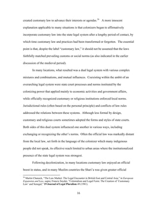 created customary law to advance their interests or agendas.26
A more innocent
explanation applicable to many situations is that colonizers began to affirmatively
incorporate customary law into the state legal system after a lengthy period of contact, by
which time customary law and practices had been transformed or forgotten. The essential
point is that, despite the label “customary law,” it should not be assumed that the laws
faithfully matched prevailing customs or social norms (as also indicated in the earlier
discussion of the medieval period).
In many locations, what resulted was a dual legal system with various complex
mixtures and combinations, and mutual influences. Coexisting within the ambit of an
overarching legal system were state court processes and norms instituted by the
colonizing power that applied mainly to economic activities and government affairs,
while officially recognized customary or religious institutions enforced local norms.
Jurisdictional rules (often based on the personal principle) and conflicts of law rules
addressed the relations between these systems. Although less formal by design,
customary and religious courts sometimes adopted the forms and styles of state courts.
Both sides of this dual system influenced one another in various ways, including
exchanging or recognizing the other’s norms. Often the official law was markedly distant
from the local law, set forth in the language of the colonizer which many indigenous
people did not speak, its effective reach limited to urban areas where the institutionalized
presence of the state legal system was strongest.
Following decolonization, in many locations customary law enjoyed an official
boost in status, and in many Muslim countries the Shari’a was given greater official
26
Martin Chanock, “The Law Market: The Legal Encounter in British East and Central Asia,” in European
Expansion and Law, supra; Francis Snyder, “Colonialism and Legal Form: The Creation of ‘Customary
Law’ and Senegal,” 19 Journal of Legal Pluralism 49 (1981).
16
 