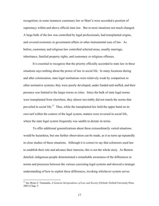recognition; in some instances customary law or Shari’a were accorded a position of
supremacy within and above official state law. But in most situations not much changed.
A large bulk of the law was controlled by legal professionals, had transplanted origins,
and covered economic or government affairs or other instrumental uses of law. As
before, customary and religious law controlled selected areas, usually marriage,
inheritance, familial property rights, and customary or religious offenses.
It is essential to recognize that the priority officially accorded to state law in these
situations says nothing about the power of law in social life. In many locations during
and after colonization, state legal institutions were relatively weak by comparison to
other normative systems; they were poorly developed, under funded and staffed, and their
presence was limited to the larger towns or cities. Since the bulk of state legal norms
were transplanted from elsewhere, they almost inevitably did not match the norms that
prevailed in social life.27
Thus, while the transplanted law held the upper hand on its
own turf within the context of the legal system, matters were reversed in social life,
where the state legal system frequently was unable to dictate its terms.
To offer additional generalizations about these extraordinarily varied situations
would be hazardous, but one further observation can be made, as it as turns up repeatedly
in close studies of these situations. Although it is correct to say that colonizers used law
to establish their rule and advance their interests, this is not the whole story. As Benton
detailed, indigenous people demonstrated a remarkable awareness of the differences in
norms and processes between the various coexisting legal systems and showed a strategic
understanding of how to exploit these differences, invoking whichever system serves
27
See Brian Z. Tamanaha, A General Jurisprudence of Law and Society (Oxford: Oxford University Press
2001) Chap. 5.
17
 