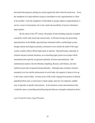 their particular purposes, pitting one system against the other when the need arose. From
the standpoint of a legal authority trying to consolidate its rule, legal pluralism is a flaw
to be rectified. From the standpoint of individuals or groups subject to legal pluralism, it
can be a source of uncertainty, but it also creates the possibility of resort to alternative
legal regimes.
By the outset of the 20th
century, the project of state building using law extended
around the world, with mixed and varied results. In Western Europe, the preexisting
legal pluralism of the Middle Ages had been subsumed within a unified legal system,
though cultural and religious plurality continued to exist outside the ambit of the legal
system, usually without official legal status or sanction. Beyond Europe, especially in
colonial and post-colonial situations, an overarching legal system was in place which
internalized and explicitly recognized a plurality of norms and institutions. Old
multinational empires, like the Ottoman, Hapsburg, Russian, and Chinese, also had
unified systems that recognized internal plurality. Although states routinely claimed a
monopoly over law and the enforcement of social order, the capacity of states to live up
to this claim varied widely. In many areas of the world, ranging from pockets in densely
populated urban areas, to rural areas or dense jungle, state law was impotent, capable
only of episodic or specific interventions. In all situations, norms and institutions that
rivaled the state in controlling and influencing the behavior of people continued to thrive.
Late Twentieth Century Legal Pluralism
18
 