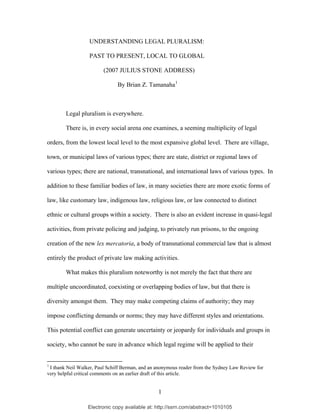 Electronic copy available at: http://ssrn.com/abstract=1010105
UNDERSTANDING LEGAL PLURALISM:
PAST TO PRESENT, LOCAL TO GLOBAL
(2007 JULIUS STONE ADDRESS)
By Brian Z. Tamanaha1
Legal pluralism is everywhere.
There is, in every social arena one examines, a seeming multiplicity of legal
orders, from the lowest local level to the most expansive global level. There are village,
town, or municipal laws of various types; there are state, district or regional laws of
various types; there are national, transnational, and international laws of various types. In
addition to these familiar bodies of law, in many societies there are more exotic forms of
law, like customary law, indigenous law, religious law, or law connected to distinct
ethnic or cultural groups within a society. There is also an evident increase in quasi-legal
activities, from private policing and judging, to privately run prisons, to the ongoing
creation of the new lex mercatoria, a body of transnational commercial law that is almost
entirely the product of private law making activities.
What makes this pluralism noteworthy is not merely the fact that there are
multiple uncoordinated, coexisting or overlapping bodies of law, but that there is
diversity amongst them. They may make competing claims of authority; they may
impose conflicting demands or norms; they may have different styles and orientations.
This potential conflict can generate uncertainty or jeopardy for individuals and groups in
society, who cannot be sure in advance which legal regime will be applied to their
1
I thank Neil Walker, Paul Schiff Berman, and an anonymous reader from the Sydney Law Review for
very helpful critical comments on an earlier draft of this article.
1
 