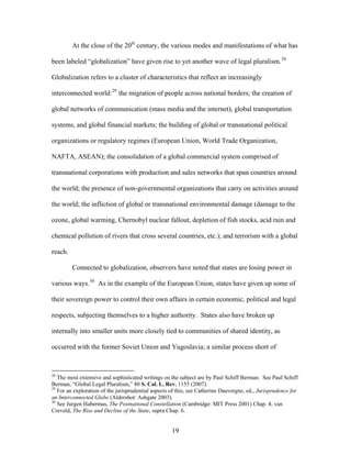 At the close of the 20th
century, the various modes and manifestations of what has
been labeled “globalization” have given rise to yet another wave of legal pluralism.28
Globalization refers to a cluster of characteristics that reflect an increasingly
interconnected world:29
the migration of people across national borders; the creation of
global networks of communication (mass media and the internet), global transportation
systems, and global financial markets; the building of global or transnational political
organizations or regulatory regimes (European Union, World Trade Organization,
NAFTA, ASEAN); the consolidation of a global commercial system comprised of
transnational corporations with production and sales networks that span countries around
the world; the presence of non-governmental organizations that carry on activities around
the world; the infliction of global or transnational environmental damage (damage to the
ozone, global warming, Chernobyl nuclear fallout, depletion of fish stocks, acid rain and
chemical pollution of rivers that cross several countries, etc.); and terrorism with a global
reach.
Connected to globalization, observers have noted that states are losing power in
various ways.30
As in the example of the European Union, states have given up some of
their sovereign power to control their own affairs in certain economic, political and legal
respects, subjecting themselves to a higher authority. States also have broken up
internally into smaller units more closely tied to communities of shared identity, as
occurred with the former Soviet Union and Yugoslavia; a similar process short of
28
The most extensive and sophisticated writings on the subject are by Paul Schiff Berman. See Paul Schiff
Berman, “Global Legal Pluralism,” 80 S. Cal. L. Rev. 1155 (2007).
29
For an exploration of the jurisprudential aspects of this, see Catherine Dauvergne, ed., Jurisprudence for
an Interconnected Globe (Aldershot: Ashgate 2003).
30
See Jurgen Habermas, The Postnational Constellation (Cambridge: MIT Press 2001) Chap. 4; van
Creveld, The Rise and Decline of the State, supra Chap. 6.
19
 