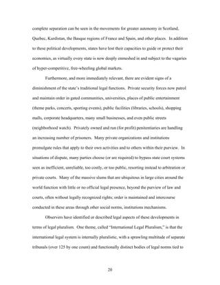 complete separation can be seen in the movements for greater autonomy in Scotland,
Quebec, Kurdistan, the Basque regions of France and Spain, and other places. In addition
to these political developments, states have lost their capacities to guide or protect their
economies, as virtually every state is now deeply enmeshed in and subject to the vagaries
of hyper-competitive, free-wheeling global markets.
Furthermore, and more immediately relevant, there are evident signs of a
diminishment of the state’s traditional legal functions. Private security forces now patrol
and maintain order in gated communities, universities, places of public entertainment
(theme parks, concerts, sporting events), public facilities (libraries, schools), shopping
malls, corporate headquarters, many small businesses, and even public streets
(neighborhood watch). Privately owned and run (for profit) penitentiaries are handling
an increasing number of prisoners. Many private organizations and institutions
promulgate rules that apply to their own activities and to others within their purview. In
situations of dispute, many parties choose (or are required) to bypass state court systems
seen as inefficient, unreliable, too costly, or too public, resorting instead to arbitration or
private courts. Many of the massive slums that are ubiquitous in large cities around the
world function with little or no official legal presence, beyond the purview of law and
courts, often without legally recognized rights; order is maintained and intercourse
conducted in these areas through other social norms, institutions mechanisms.
Observers have identified or described legal aspects of these developments in
terms of legal pluralism. One theme, called “International Legal Pluralism,” is that the
international legal system is internally pluralistic, with a sprawling multitude of separate
tribunals (over 125 by one count) and functionally distinct bodies of legal norms tied to
20
 