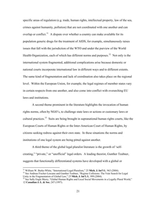 specific areas of regulation (e.g. trade, human rights, intellectual property, law of the sea,
crimes against humanity, pollution) that are not coordinated with one another and can
overlap or conflict.31
A dispute over whether a country can make available for its
population generic drugs for the treatment of AIDS, for example, simultaneously raises
issues that fall with the jurisdiction of the WTO and under the purview of the World
Health Organization, each of which has different norms and purposes.32
Not only is the
international system fragmented, additional complications arise because domestic or
national courts incorporate international law in different ways and to different extents.
The same kind of fragmentation and lack of coordination also takes place on the regional
level. Within the European Union, for example, the legal regimes of member states vary
in certain respects from one another, and also come into conflict with overarching EU
laws and institutions.
A second theme prominent in the literature highlights the invocation of human
rights norms, often by NGO’s, to challenge state laws or actions or customary laws or
cultural practices.33
Suits are being brought in supranational human rights courts, like the
European Courts of Human Rights or the Inter-American Court of Human Rights, by
citizens seeking redress against their own state. In these situations the norms and
institutions of one legal system are being pitted against another.
A third theme of the global legal pluralist literature is the growth of ‘self-
creating,” “private,” or “unofficial” legal orders. A leading theorist, Gunther Teubner,
suggests that functionally differentiated systems have developed with a global or
31
William W. Burke-White, “International Legal Pluralism,” 25 Mich. J. Int’l L. 963 (2004).
32
See Andreas Fischer-Lescano and Gunther Teubner, “Regime Collisions: The Vain Search for Legal
Unity in the Fragmentation of Global Law,” 25 Mich. J. Int’l. L. 999 (2004).
33
See Sally Engle Merry, “Global Human Rights and Local Social Movements in a Legally Plural World,”
12 Canadian J. L. & Soc. 247 (1997).
21
 