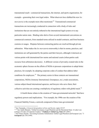 transnational reach—commercial transactions, the internet, and sports organization, for
example—generating their own legal orders. What observers have dubbed the new lex
mercatoria is the example most often mentioned.34
Transnational commercial
transactions are increasingly conducted in connection with a body of rules and
institutions that are not entirely tethered to the international legal system or to any
particular nation state. Binding rules derive from several international conventions on
commercial contracts, from standard terms utilized in model contracts, and from business
customs or usages. Disputes between contracting parties are resolved through private
arbitration. What makes the lex mercatoria noteworthy is that its norms, practices, and
institutions are self-generated by the parties and their lawyers, although it intersects at
various points with international law norms and national courts (when parties seek
recourse from arbitration decisions). A different version of privately created rules in the
economic sphere focuses on the efforts of NGOs to pressure corporations to adopt better
practices, for example, by adopting corporate codes of conduct that address labor
conditions for employees.35
The primary actors in these contexts are transnational
corporations, NGOs (Amnesty International, Greenpeace, etc.), trade associations,
various subject-based international agencies, and lawyers who serve them; their
collective activities are creating a multiplicity of regulatory orders with global reach.36
A fourth theme relates to the creation of “trans-governmental networks” that have
regulatory powers and implications. “For example, the 1990s saw the creation of the
Financial Stability Forum, a network composed of three trans-governmental
34
See Tamanaha, A General Jurisprudence of Law and Society, supra 125-27.
35 35
See Adelle Blackett, “Global Governance, Legal Pluralism and the Decentered State: A Labor Law
Critique of Codes of Corporate Conduct,” 8 Indiana J. Global Leg. Stud. 401 (2001).
36
See Francis Snyder, “Governing Economic Globalisation: Global Legal Pluralism and European Law,” 5
European L.J. 334 (1999).
22
 