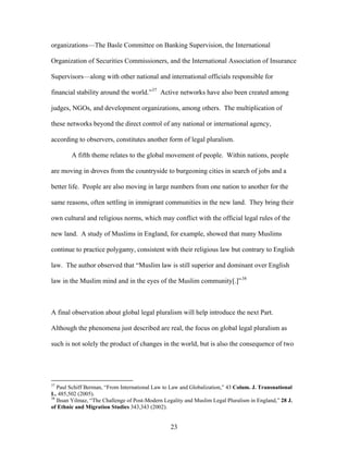 organizations—The Basle Committee on Banking Supervision, the International
Organization of Securities Commissioners, and the International Association of Insurance
Supervisors—along with other national and international officials responsible for
financial stability around the world.”37
Active networks have also been created among
judges, NGOs, and development organizations, among others. The multiplication of
these networks beyond the direct control of any national or international agency,
according to observers, constitutes another form of legal pluralism.
A fifth theme relates to the global movement of people. Within nations, people
are moving in droves from the countryside to burgeoning cities in search of jobs and a
better life. People are also moving in large numbers from one nation to another for the
same reasons, often settling in immigrant communities in the new land. They bring their
own cultural and religious norms, which may conflict with the official legal rules of the
new land. A study of Muslims in England, for example, showed that many Muslims
continue to practice polygamy, consistent with their religious law but contrary to English
law. The author observed that “Muslim law is still superior and dominant over English
law in the Muslim mind and in the eyes of the Muslim community[.]”38
A final observation about global legal pluralism will help introduce the next Part.
Although the phenomena just described are real, the focus on global legal pluralism as
such is not solely the product of changes in the world, but is also the consequence of two
37
Paul Schiff Berman, “From International Law to Law and Globalization,” 43 Colum. J. Transnational
L. 485,502 (2005).
38
Ihsan Yilmaz, “The Challenge of Post-Modern Legality and Muslim Legal Pluralism in England,” 28 J.
of Ethnic and Migration Studies 343,343 (2002).
23
 