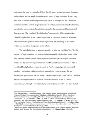 institutions that must be rationalized (from the fifty states to quasi-sovereign American
Indian tribes), but few people think of this as a matter of legal pluralism. Rather, they
were seen as complicated arrangements to be solved or managed but not a dominant
characteristic of the system. Legal pluralists, in contrast, construe them as fundamental,
ineradicable, and important characteristics central to the operation and functioning of
these systems. The very label “legal pluralism” connotes this different orientation.
Global legal pluralism, when viewed in this light, in a sense is “produced” when one
takes seriously the global or transnational legal order, while keeping an eye on the
evident and inevitable divergences and conflicts.
The second alteration in perspective relates to what one considers “law” for the
purposes of legal pluralism. As indicated, discussions of legal pluralism on the global
level routinely include various forms of private regulation, private dispute resolution
bodies, and the activities of private entities like NGOs or trade associations.39
This is
considered legal pluralism because it counts as “law” a range of private norms and
regulatory institutions. Adherents of this approach, for example, assert that an
international sports league and the internet give rise to their own “legal” orders. Scholars
who take this approach tend to be social scientists interested in law as a social
phenomenon,40
although a few international lawyers do so as well.41
The mere fact of
39
See Adelle Blackett, “Global Governance, Legal Pluralism and the Decentered State: A Labor Law
Critique of Codes of Corporate Conduct,” 8 Indiana J. Global Leg. Stud. 401 (2001); Oren Perez,
“Normative Creativity and Global Legal Pluralism: Reflections on the Democratic Critique of
Transnational Law,” 10 Indiana J. Global Leg. Stud. 25 (2003); Sally Engle Merry, “Global Human
Rights and Local Social Movements in a Legally Plural World,” 12 Canadian J. L. & Soc. 247 (1997).
40
See e.g. Gunther Teubner, “The Two Faces of Janus: Rethinking Legal Pluralism,” 13 Cardozo L. Rev.
1443 (1992); Boaventura de Sousa Santos, Toward a New Common Sense: Law, Science, and Politics in
Paradigmatic Transition (New York: Routledge 1995).
41
Paul Schiff Berman is a international lawyer who draws from the social scientific approach in his work.
See Paul Schiff Berman, “The Globalization of Jurisdiction,” 151 U. Penn. L. Rev. 311 (2002).
25
 
