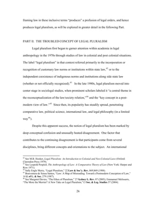 framing law in these inclusive terms “produces” a profusion of legal orders, and hence
produces legal pluralism, as will be explored in greater detail in the following Part.
PART II. THE TROUBLED CONCEPT OF LEGAL PLURALISM
Legal pluralism first began to garner attention within academia in legal
anthropology in the 1970s through studies of law in colonial and post colonial situations.
The label “legal pluralism” in that context referred primarily to the incorporation or
recognition of customary law norms or institutions within state law,42
or to the
independent coexistence of indigenous norms and institutions along side state law
(whether or not officially recognized).43
In the late 1980s, legal pluralism moved into
center stage in sociolegal studies, when prominent scholars labeled it “a central theme in
the reconceptualization of the law/society relation,”44
and the “key concept in a post-
modern view of law.”45
Since then, its popularity has steadily spread, penetrating
comparative law, political science, international law, and legal philosophy (in a limited
way46
).
Despite this apparent success, the notion of legal pluralism has been marked by
deep conceptual confusion and unusually heated disagreement. One factor that
contributes to the continuing disagreement is that participants come from several
disciplines, bring different concepts and orientations to the subject. An international
42
See M.B. Hooker, Legal Pluralism: An Introduction to Colonial and Neo-Colonial Laws (Oxford:
Clarendon Press 1979).
43
See Leopold Pospisil, The Anthropology of Law: A Comparative Theory of Law (New York: Harper and
Row 1971).
44
Sally Engle Merry, “Legal Pluralism,” 22 Law & Soc’y. Rev. 869,869 (1988).
45
Boaventura de Sousa Santos, “Law: A Map of Misreading. Toward a Postmodern Conception of Law,”
14 J. of L. & Soc. 279 (1987).
46
See Margaret Davies, “The Ethos of Pluralism,” 27 Sydney L. Rev. 87 (2005); Emmanuel Melissaris,
“The More the Merrier? A New Take on Legal Pluralism,”13 Soc. & Leg. Studies 57 (2004).
26
 
