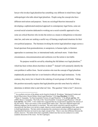 lawyer who invokes legal pluralism has something very different in mind from a legal
anthropologist who talks about legal pluralism. People using the concept also have
different motivations and purposes. Some are sociolegal theorists interested in
developing a sophisticated analytical approach to contemporary legal forms, some are
avowed social scientists dedicated to working out a social scientific approach to law,
some are critical theorists who invoke the notion as a means to delegitimize or decenter
state law, and some are seeking a useful way of framing complicated situations for their
own political purposes. The literature invoking the notion legal pluralism ranges across a
broad spectrum from postmodernism, to autopoiesis, to human rights, to feminist
approaches to customary law, to international trade, and much more. Under these
circumstances, miscommunication and confusion over the notion is inevitable.
No purpose would be served by rehashing the full debate over legal pluralism,47
which has been written about elsewhere in detail.48
Instead I will summarily identify the
core problem it suffers from. Social scientists who tout the concept of legal pluralism
emphatically proclaim that law is not limited to official state legal institutions. To the
contrary, they insist, law is found in the ordering of social groups of all kinds. Taking
this position necessarily requires that legal pluralists provide some basis by which to
determine or delimit what is and what isn’t law. The question “what is law?”, however,
47
An excellent overview of the debate can be found in Gordon R. Woodman, “Ideological Combat and
Social Observation: Recent Debate About Legal Pluralism,” 43 J. Leg. Pluralism 21 (1998).
48
Brian Z. Tamanaha, “An Non-Essentialist Version of Legal Pluralism,” 27 J. of Law and Soc. 296
(2000); Brian Z. Tamanaha, “The Folly of the ‘Social Scientific’ Concept of Legal Pluralism,” 20 J. of
Law and Soc. 192 (1993). A few readers have suggested that my second article repudiates the analysis of
the first article. That is not correct, as the second article makes clear. They have different targets and
differing emphases, but the analysis is consistent. The early article criticized a specific position as
misconceived: that there is (or can be) a single, objective social scientific understanding of law, upon which
to build legal pluralism. The later article incorporates this conclusion to develop a different approach to
legal pluralism that does not resort to any single concept of law. There is one clear difference between the
articles, however. The initial article had a regrettably strident tone that was not conducive to a sober
academic discussion of the issues. For this I apologize.
27
 