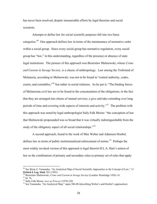 has never been resolved, despite innumerable efforts by legal theorists and social
scientists.
Attempts to define law for social scientific purposes fall into two basic
categories.49
One approach defines law in terms of the maintenance of normative order
within a social group. Since every social group has normative regulation, every social
group has “law,” in this understanding, regardless of the presence or absence of state
legal institutions. The pioneer of this approach was Bronislaw Malinowski, whose Crime
and Custom in Savage Society, is a classic of anthropology. Law among the Trobriand of
Melanesia, according to Malinowski, was not to be found in “central authority, codes,
courts, and constables,”50
but rather in social relations. As he put it, “The binding forces
of Melanesian civil law are to be found in the concatenation of the obligations, in the fact
that they are arranged into chains of mutual services, a give and take extending over long
periods of time and covering wide aspects of interests and activity.”51
The problem with
this approach was noted by legal anthropologist Sally Falk Moore: “the conception of law
that Malinowski propounded was so broad that it was virtually indistinguishable from the
study of the obligatory aspect of all social relationships.”52
A second approach, found in the work of Max Weber and Adamson Hoebel,
defines law in terms of public institutionalized enforcement of norms.53
Perhaps the
most widely invoked version of this approach is legal theorist H.L.A. Hart’s notion of
law as the combination of primary and secondary rules (a primary set of rules that apply
49
See Brian Z. Tamanaha, “An Analytical Map of Social Scientific Approaches to the Concept of Law,” 15
Oxford J. Leg. Stud. 501 (1995).
50
Bronislaw Malinowski, Crime and Custom in Savage Society (London: Routledge 1926) 14.
51
Id. 76.
52
Sally Falk Moore, Law as Process (1978) 220.
53
See Tamanaha, “An Analytical Map,” supra 506-08 (describing Weber’s and Hoebel’s approaches).
28
 