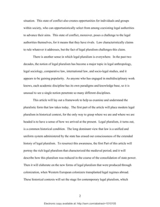 Electronic copy available at: http://ssrn.com/abstract=1010105
situation. This state of conflict also creates opportunities for individuals and groups
within society, who can opportunistically select from among coexisting legal authorities
to advance their aims. This state of conflict, moreover, poses a challenge to the legal
authorities themselves, for it means that they have rivals. Law characteristically claims
to rule whatever it addresses, but the fact of legal pluralism challenges this claim.
There is another sense in which legal pluralism is everywhere. In the past two
decades, the notion of legal pluralism has become a major topic in legal anthropology,
legal sociology, comparative law, international law, and socio-legal studies, and it
appears to be gaining popularity. As anyone who has engaged in multidisciplinary work
knows, each academic discipline has its own paradigms and knowledge base, so it is
unusual to see a single notion penetrate so many different disciplines.
This article will lay out a framework to help us examine and understand the
pluralistic form that law takes today. The first part of the article will place modern legal
pluralism in historical context, for the only way to grasp where we are and where we are
headed is to have a sense of how we arrived at the present. Legal pluralism, it turns out,
is a common historical condition. The long dominant view that law is a unified and
uniform system administered by the state has erased our consciousness of the extended
history of legal pluralism. To resurrect this awareness, the first Part of this article will
portray the rich legal pluralism that characterized the medieval period; and it will
describe how this pluralism was reduced in the course of the consolidation of state power.
Then it will elaborate on the new forms of legal pluralism that were produced through
colonization, when Western European colonizers transplanted legal regimes abroad.
These historical contexts will set the stage for contemporary legal pluralism, which
2
 