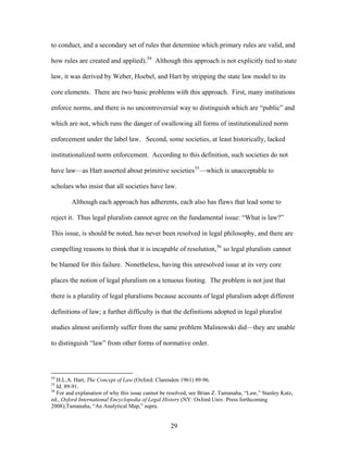 to conduct, and a secondary set of rules that determine which primary rules are valid, an
how rules are created and applied).
d
54
Although this approach is not explicitly tied to state
law, it was derived by Weber, Hoebel, and Hart by stripping the state law model to its
core elements. There are two basic problems with this approach. First, many institutions
enforce norms, and there is no uncontroversial way to distinguish which are “public” and
which are not, which runs the danger of swallowing all forms of institutionalized norm
enforcement under the label law. Second, some societies, at least historically, lacked
institutionalized norm enforcement. According to this definition, such societies do not
have law—as Hart asserted about primitive societies55
—which is unacceptable to
scholars who insist that all societies have law.
Although each approach has adherents, each also has flaws that lead some to
reject it. Thus legal pluralists cannot agree on the fundamental issue: “What is law?”
This issue, is should be noted, has never been resolved in legal philosophy, and there are
compelling reasons to think that it is incapable of resolution,56
so legal pluralists cannot
be blamed for this failure. Nonetheless, having this unresolved issue at its very core
places the notion of legal pluralism on a tenuous footing. The problem is not just that
there is a plurality of legal pluralisms because accounts of legal pluralism adopt different
definitions of law; a further difficulty is that the definitions adopted in legal pluralist
studies almost uniformly suffer from the same problem Malinowski did—they are unable
to distinguish “law” from other forms of normative order.
54
H.L.A. Hart, The Concept of Law (Oxford: Clarendon 1961) 89-96.
55
Id. 89-91.
56
For and explanation of why this issue cannot be resolved, see Brian Z. Tamanaha, “Law,” Stanley Katz,
ed., Oxford International Encyclopedia of Legal History (NY: Oxford Univ. Press forthcoming
2008);Tamanaha, “An Analytical Map,” supra.
29
 