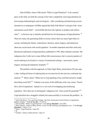 John Griffiths, whose 1986 article “What is Legal Pluralism?” is the seminal
piece in the field, set forth the concept of law that is adopted by most legal pluralists (at
least among anthropologists and sociologists). After considering and dismissing several
alternatives as inadequate, Griffiths argued that Sally Falk Moore’s concept of the “semi-
autonomous social field”—social fields that have the capacity to produce and enforce
rules57
—is the best way to identify and delimit law for the purposes of legal pluralism. 58
There are many rule generating fields in society, hence there are many legal orders in
society, including the family, corporations, factories, sports leagues, and indeed just
about any social arena with social regulation. In another important and often cited early
theoretical exploration of legal pluralism, published in 1983, Marc Galanter asserted: “By
indigenous law I refer not to some diffuse folk consciousness, but to concrete patterns of
social ordering to be found in a variety of institutional settings—universities, sports
leagues, housing developments, hospitals.”59
The problem with this approach, as Sally Engle Merry noted almost 20 years ago,
is that “calling all forms of ordering that are not state law by the term law confounds the
analysis.”60
Merry asked: “Where do we stop speaking of law and find ourselves simply
describing social life?”61
Galanter was aware of this difficulty at the very outset: “Social
life is full of regulations. Indeed it is a vast web of overlapping and reinforcing
regulation. How then can we distinguish ‘indigenous law’ from social life generally?”62
Legal pluralists have struggled valiantly but unsuccessfully to overcome this problem. In
57
Sally Falk Moore, “Law and Social Change: The Semi-Autonomous Social Field as an Appropriate
Subject of Study,” 7 Law & Soc. Rev. 719 (1973).
58
John Griffiths, “What is Legal Pluralism?” 24 J. of Leg. Pluralism 1,38 (1986).
59
Marc Galanter, “Justice in Many Rooms: Courts, Private Ordering, and Indigenous Law,” 19 J. of Legal
Pluralism 1, (1981) 17-18.
60
Merry, “Legal Pluralism,” supra 878.
61
Id.
62
Galanter, “Justice in Many Rooms,” supra 18.
30
 