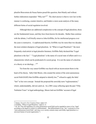 pluralist Boaventura de Sousa Santos posed this question, then bluntly and without
further elaboration responded: “Why not?”67
The short answer is that to view law in this
manner is confusing, counter-intuitive, and hinders a more acute analysis of the many
different forms of social regulation involved.
Although there are additional complexities to the concept of legal pluralism, those
are the fundamental issues, and they have been known for decades. Rather than continue
with the debate, I will briefly return to John Griffiths, for his intellectual progress over
the years is instructive. A sophisticated theorist, Griffiths was for more than two decades
the most strident champion of legal pluralism. In “What is Legal Pluralism?,” the most
frequently cited article in legal pluralist literature, Griffiths flatly declared that “Legal
pluralism is the fact.” “’Legal pluralism’ is the name of a social state of affairs and it is a
characteristic which can be predicated of a social group. It is not the name of a doctrine
or a theory or an ideology…”68
Yet from the very outset Griffiths was faced with an inconvenient thorn in the
heart of his theory. Sally Falk Moore, who created the notion of the semi-autonomous
social field (SASF) that Griffiths adopted to identify law,69
refused to apply the label
“law” to her own concept. Instead she proposed the unwieldy term “reglementation,”
which, understandably, did not catch on. In a 2001 essay reflecting upon the past “Fifty
Turbulent Years” in legal anthropology, Moore laid out Griffiths’ account of legal
67
Santos, Toward a New Common Sense, supra 115.
68
Griffiths, “What is Legal Pluralism,” supra 4, 12.
69
Id. 38 (“The self-regulation of a semi-autonomous social field can be regarded as more or less ‘legal’
according to the degree to which it is differentiated….But differentiated or not, ‘law’ is present in every
‘semi-autonomous social field,’ and since every society contains many such fields, legal pluralism is a
universal feature of social organization.”)
32
 