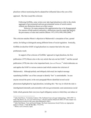 pluralism without mentioning that he adopted her influential idea at the core of his
approach. She then issued this criticism:
Following Griffiths, some writers now take legal pluralism to refer to the whole
aggregate of governmental and non-governmental norms of social control,
without any distinction drawn as to their source.
However, for many purposes this agglomeration has to be disaggregated.
For reasons of both analysis and policy, distinctions must be made that identify
the provenance of rules and controls (Moore 1973,1978,1998,1999,2000).70
This criticism matches Moore’s objection to Malinowski’s conception of law, quoted
earlier, for failing to distinguish among different forms of social regulation. Ironically,
Griffiths invoked her SASF in legal pluralism in a manner that led to the same
problematic result.
In support of her criticism of Griffiths’ approach to legal pluralism, the first
publication (1973) Moore cites is the very article that sets out her SASF,71
and the second
publication (1978) she cites is her important book, Law as Process,72
which elaborates on
and applies the SASF in various contexts (and which contains her criticism of
Malinowski). Although politely and obliquely delivered, her implicit message
repudiating Griffiths’ use of her concept to identify “law” is unmistakable. In case
anyone missed the point, in the next paragraph Moore identified several social
phenomena highlighted by legal pluralism, including this: “the way in which the state is
interdigitated (internally and externally) with non-governmental, semi-autonomous social
fields which generate their own (non-legal) obligatory norms to which they can induce or
70
Sally Falk Moore, “Certainties Undone: Fifty Turbulent Years of Legal Anthropology, 1949-1999,” in
Sally Falk Moore, ed., Law and Anthropology: A Reader (Oxford: Blackwell 2005) 357 (this chapter was
reprinted from an article of the same name published in 2001).
71
Sally Falk Moore, “Law and Social Change: The Semi-Autonomous Social Field as an Appropriate
Subject of Study,” 7 Law & Soc. Rev. 719 (1973).
72
Moore, Law as Process, supra.
33
 