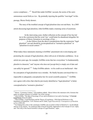 coerce compliance…”73
Recall that under Griffiths’ account, the norms of the semi-
autonomous social field are law. By pointedly injecting the qualifier “non-legal” in this
passage, Moore firmly demurs.
The story of the troubled concept of legal pluralism does not end there. In a 2005
article discussing legal pluralism, John Griffiths made a stunning series of assertions:
In the intervening years, further reflection on the concept of law has led
me to the conclusion that the word ‘law’ could better be abandoned altogether for
purposes of theory formation in sociology of law….
….It also follows from the above considerations that the expression “legal
pluralism” can and should be reconceptualized as “normative pluralism” or
“pluralism in social control.”74
What makes these statements stunning is Griffiths’ preeminent role in developing and
promoting the concept of legal pluralism, often with an air of absolute confidence. In an
article ten years ago, for example, Griffiths wrote that law everywhere “is fundamentally
pluralist in character,” and “anyone who does not [accept this] is simply out of date and
can safely be ignored.”75
Today Griffiths admits—to his credit as an intellectual—that
his conception of legal pluralism was a mistake. He finally became convinced that it is
impossible to adequately conceptualize law for social scientific purposes.76
Griffiths
now agrees with critics that what he previously identified as “legal pluralism” is be
conceptualized as “normative pluralism.”
tter
73
Moore, “Certainties Undone,” 358 (emphasis added). Moore follows this statement with a footnote that
makes an oblique reference to Griffiths’ use of her concept.
74
John Griffiths, “The Idea of Sociology of Law and its Relation to Law and to Sociology,” 8 Current
Legal Issues 49,63,64 (2005).
75
John Griffiths, “Legal Pluralism and the Theory of Legislation—With Special Reference to the
Regulation of Euthanasia,” in H. Petersen and H. Zahle, Legal Polycentricity: Consequences of Pluralism
in Law (1995) 201.
76
For helping him come to this conclusion, Griffiths cites an article written in Dutch by G. van den Bergh,
and two of my articles, “An Analytical Map of Social Scientific Approaches to the Concept of Law,”supra,
and “The Folly of the Social Scientific Concept of Legal Pluralism,” supra.
34
 