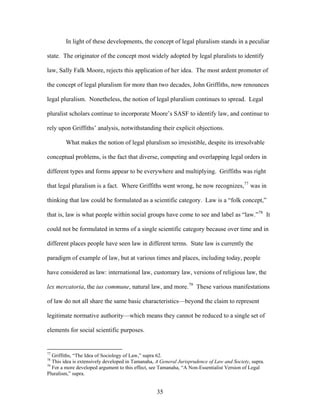 In light of these developments, the concept of legal pluralism stands in a peculiar
state. The originator of the concept most widely adopted by legal pluralists to identify
law, Sally Falk Moore, rejects this application of her idea. The most ardent promoter of
the concept of legal pluralism for more than two decades, John Griffiths, now renounces
legal pluralism. Nonetheless, the notion of legal pluralism continues to spread. Legal
pluralist scholars continue to incorporate Moore’s SASF to identify law, and continue to
rely upon Griffiths’ analysis, notwithstanding their explicit objections.
What makes the notion of legal pluralism so irresistible, despite its irresolvable
conceptual problems, is the fact that diverse, competing and overlapping legal orders in
different types and forms appear to be everywhere and multiplying. Griffiths was right
that legal pluralism is a fact. Where Griffiths went wrong, he now recognizes,77
was in
thinking that law could be formulated as a scientific category. Law is a “folk concept,”
that is, law is what people within social groups have come to see and label as “law.”78
It
could not be formulated in terms of a single scientific category because over time and in
different places people have seen law in different terms. State law is currently the
paradigm of example of law, but at various times and places, including today, people
have considered as law: international law, customary law, versions of religious law, the
lex mercatoria, the ius commune, natural law, and more.79
These various manifestations
of law do not all share the same basic characteristics—beyond the claim to represent
legitimate normative authority—which means they cannot be reduced to a single set of
elements for social scientific purposes.
77
Griffiths, “The Idea of Sociology of Law,” supra 62.
78
This idea is extensively developed in Tamanaha, A General Jurisprudence of Law and Society, supra.
79
For a more developed argument to this effect, see Tamanaha, “A Non-Essentialist Version of Legal
Pluralism,” supra.
35
 