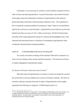 Fortunately, it is not necessary to construct a social scientific conception of law in
order to frame and study legal pluralism. As proof of this point, notice that the first part
of this paper extensively elaborated on situations of legal pluralism in the medieval
period and during colonization without positing a definition of law. The exploration in
Part I avoided the conceptual problem by accepting as “legal” whatever was identified as
legal by the social actors, as just described. Legal pluralism exists whenever social actors
identify more than one source of “law” within a social arena. Part III will demonstrate
the utility of this simple approach by laying out a framework that highlights many of the
important and interesting features of situations of contemporary legal pluralism while
avoiding the aforementioned conceptual problems.
PART III: A FRAMEWORK FOR LEGAL PLURALISM
Six systems of normative ordering will be sketched, followed by comments on a
series of issues relating to these systems and their interaction. The discussion will focus
on matters highlighted in legal pluralist studies.
Six Systems of Normative Ordering in Social Arenas80
When the notion of legal pluralism is invoked, it is almost invariably the case that
the social arena at issue has multiple active sources of normative ordering. The forms of
normative ordering commonly discussed in studies of legal pluralism can be roughly
separated in the following six categories: 1) Official legal systems; 2)
80
I use a deliberately bland term, “social arena,” for the purpose of identifying a given area of study. It is
an empty framing device that can be defined in anyway, according to any criteria, that a particular
researcher desires. An entire nation can constitute a social arena, as can a local community, or a
transnational network of business people.
36
 
