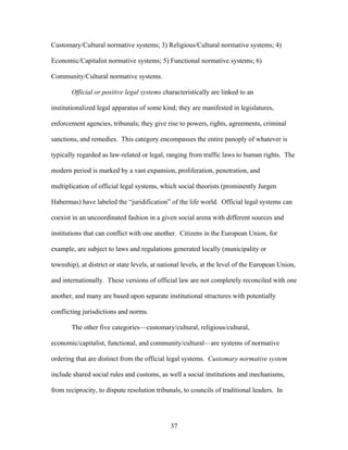 Customary/Cultural normative systems; 3) Religious/Cultural normative systems; 4)
Economic/Capitalist normative systems; 5) Functional normative systems; 6)
Community/Cultural normative systems.
Official or positive legal systems characteristically are linked to an
institutionalized legal apparatus of some kind; they are manifested in legislatures,
enforcement agencies, tribunals; they give rise to powers, rights, agreements, criminal
sanctions, and remedies. This category encompasses the entire panoply of whatever is
typically regarded as law-related or legal, ranging from traffic laws to human rights. The
modern period is marked by a vast expansion, proliferation, penetration, and
multiplication of official legal systems, which social theorists (prominently Jurgen
Habermas) have labeled the “juridification” of the life world. Official legal systems can
coexist in an uncoordinated fashion in a given social arena with different sources and
institutions that can conflict with one another. Citizens in the European Union, for
example, are subject to laws and regulations generated locally (municipality or
township), at district or state levels, at national levels, at the level of the European Union,
and internationally. These versions of official law are not completely reconciled with one
another, and many are based upon separate institutional structures with potentially
conflicting jurisdictions and norms.
The other five categories—customary/cultural, religious/cultural,
economic/capitalist, functional, and community/cultural—are systems of normative
ordering that are distinct from the official legal systems. Customary normative system
include shared social rules and customs, as well a social institutions and mechanisms,
from reciprocity, to dispute resolution tribunals, to councils of traditional leaders. In
37
 