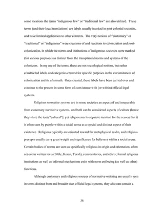 some locations the terms “indigenous law” or “traditional law” are also utilized. These
terms (and their local translations) are labels usually invoked in post-colonial societies,
and have limited application to other contexts. The very notions of “customary” or
“traditional” or “indigenous” were creations of and reactions to colonization and post-
colonization, in which the norms and institutions of indigenous societies were marked
(for various purposes) as distinct from the transplanted norms and systems of the
colonizers. In my use of the terms, these are not sociological notions, but rather
constructed labels and categories created for specific purposes in the circumstances of
colonization and its aftermath. Once created, these labels have been carried over and
continue to the present in some form of coexistence with (or within) official legal
systems.
Religious normative systems are in some societies an aspect of and inseparable
from customary normative systems, and both can be considered aspects of culture (hence
they share the term “cultural”); yet religion merits separate mention for the reason that it
is often seen by people within a social arena as a special and distinct aspect of their
existence. Religions typically are oriented toward the metaphysical realm, and religious
precepts usually carry great weight and significance for believers within a social arena.
Certain bodies of norms are seen as specifically religious in origin and orientation, often
set out in written texts (Bible, Koran, Torah), commentaries, and edicts; formal religious
institutions as well as informal mechanisms exist with norm enforcing (as well as other)
functions.
Although customary and religious sources of normative ordering are usually seen
in terms distinct from and broader than official legal systems, they also can contain a
38
 