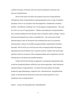 combines the legacy of this past with more recent developments connected to the
processes of globalization.
Part II of the article will shift to the academic discussion of legal pluralism.
Although the notion of legal pluralism is gaining popularity across a range of academic
disciplines, from its very inception it has been plagued by a fundamental conceptual
problem—the difficulty of defining “law” for the purposes of legal pluralism. This issue
lies at the very core of “legal pluralism.” Debates surrounding this conceptual problem
have continued unabated for three decades, often in unusually acerbic exchanges. Recent
theoretical developments have taken a remarkable turn. Just as the notion of legal
pluralism began to take off, the theorist who contributed the most to its promotion
announced that, owing to its insoluble conceptual problem, legal pluralism should be
discarded. Part II will lay out a brief account of the conceptual problem that plagues
legal pluralism and will indicate why it cannot be resolved. Scholars who invoke legal
pluralism without an awareness of this conceptual problem and its implications will risk
building upon an incoherent and unstable foundation.
Finally, Part III will articulate an approach to contemporary legal pluralism that
avoids the conceptual problems suffered by most current approaches, while framing the
important features of legal pluralism. It is drawn from and combines the insights
produced in legal anthropology, comparative law, international law, and globalization
studies, in the hope that the framework can provide common ground for a cross-
disciplinary focus on legal pluralism.
PART I: LEGAL PLURALISM PAST AND PRESENT
3
 