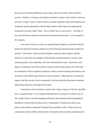 processes of economic globalization carry along, and are carried by, these normative
systems. Similar to customary and religious normative systems, many of these norms are
not seen as “legal” norms; a subset of these economic/capitalist norms and institutions are
recognized and incorporated by official legal systems; while others are independently
recognized as having “legal” status. The so-called “new lex mercatoria”—the body of
law and institutions relating to transnational commercial transactions—is an example of
this category.
Functional normative systems are organized and arranged in connection with the
pursuit of a particular function, purpose or activity that goes beyond purely commercial
pursuits. Universities, school systems, hospitals, museums, sports leagues, and the
internet (as a network) are examples of functionally oriented normative systems, some
operating locally, some nationally, and some transnational in reach. All possess some
degree of autonomy and self-governance aimed at achieving the purpose for which they
are constituted, all have regulatory capacities, all have internal ordering mechanisms, and
all interact with official legal systems at various junctures. Often they have commercial
aspects, and they can give rise to communities, but their particular functional orientation
makes them distinctive and shapes their nature.
Community/cultural normative system is the vaguest category of the five specified
here. In general terms, it is an imagined identification by a group of a common way of
life, usually tied to a common language and history and contained within geographical
boundaries of some kind, but there can be “communities” of interaction which exist
purely on the internet comprised of people from around the world. At the local level,
communities consist of thick, shared norms of interaction that constitute and characterize
40
 