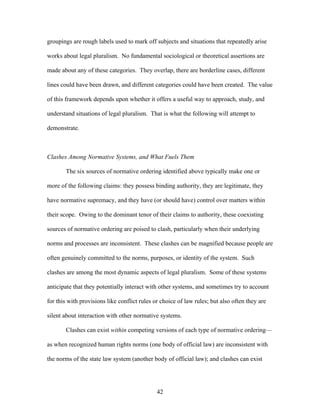 groupings are rough labels used to mark off subjects and situations that repeatedly arise
works about legal pluralism. No fundamental sociological or theoretical assertions are
made about any of these categories. They overlap, there are borderline cases, different
lines could have been drawn, and different categories could have been created. The value
of this framework depends upon whether it offers a useful way to approach, study, and
understand situations of legal pluralism. That is what the following will attempt to
demonstrate.
Clashes Among Normative Systems, and What Fuels Them
The six sources of normative ordering identified above typically make one or
more of the following claims: they possess binding authority, they are legitimate, they
have normative supremacy, and they have (or should have) control over matters within
their scope. Owing to the dominant tenor of their claims to authority, these coexisting
sources of normative ordering are poised to clash, particularly when their underlying
norms and processes are inconsistent. These clashes can be magnified because people are
often genuinely committed to the norms, purposes, or identity of the system. Such
clashes are among the most dynamic aspects of legal pluralism. Some of these systems
anticipate that they potentially interact with other systems, and sometimes try to account
for this with provisions like conflict rules or choice of law rules; but also often they are
silent about interaction with other normative systems.
Clashes can exist within competing versions of each type of normative ordering—
as when recognized human rights norms (one body of official law) are inconsistent with
the norms of the state law system (another body of official law); and clashes can exist
42
 