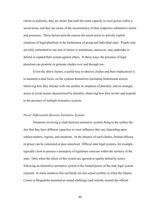 claims to authority, they are aware that each has some capacity to exert power within a
social arena, and they are aware of the inconsistency of their respective substantive norms
and processes. These factors provide reasons for social actors to actively exploit
situations of legal pluralism in the furtherance of group and individual aims. People who
are truly committed to one sets of norms or institutions, moreover, may undertake to
defend or expand their system against others. In these ways, the presence of legal
pluralism can promote or generate clashes over and through law.
Given the above factors, a useful way to observe clashes and their implications is
to maintain a dual focus: on the systems themselves (including institutional actors),
observing how they interact with one another in situations of plurality; and on strategic
actors in social arenas characterized by plurality, observing how they invoke and respond
to the presence of multiple normative systems.
Power Differentials Between Normative Systems
Situations involving a clash between normative systems bring to the surface the
fact that they have different capacities to exert influence that vary depending upon
subject matters, regions, and situations. In the absence of such clashes, limited efficacy
or power can be concealed or pass unnoticed. Official state legal systems, for example,
typically claim to possess a monopoly of legitimate coercion within the territory of the
state. Only when the edicts of this system are ignored or openly defied by actors
following an alternative normative system is the limited power of the state legal system
exposed. In some instances this can break out into actual combat, as when the Islamic
Courts in Mogadishu mounted an armed challenge (and initially routed) the official
44
 