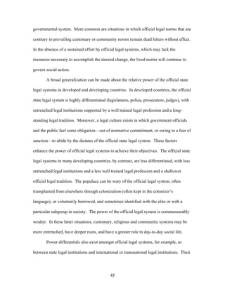 governmental system. More common are situations in which official legal norms that are
contrary to prevailing customary or community norms remain dead letters without effect.
In the absence of a sustained effort by official legal systems, which may lack the
resources necessary to accomplish the desired change, the lived norms will continue to
govern social action.
A broad generalization can be made about the relative power of the official state
legal systems in developed and developing countries. In developed countries, the official
state legal system is highly differentiated (legislatures, police, prosecutors, judges), with
entrenched legal institutions supported by a well trained legal profession and a long-
standing legal tradition. Moreover, a legal culture exists in which government officials
and the public feel some obligation—out of normative commitment, or owing to a fear of
sanction—to abide by the dictates of the official state legal system. These factors
enhance the power of official legal systems to achieve their objectives. The official state
legal systems in many developing countries, by contrast, are less differentiated, with less
entrenched legal institutions and a less well trained legal profession and a shallower
official legal tradition. The populace can be wary of the official legal system, often
transplanted from elsewhere through colonization (often kept in the colonizer’s
language), or voluntarily borrowed, and sometimes identified with the elite or with a
particular subgroup in society. The power of the official legal system is commensurably
weaker. In these latter situations, customary, religious and community systems may be
more entrenched, have deeper roots, and have a greater role in day-to-day social life.
Power differentials also exist amongst official legal systems, for example, as
between state legal institutions and international or transnational legal institutions. Their
45
 