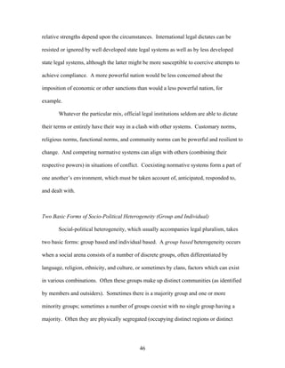 relative strengths depend upon the circumstances. International legal dictates can be
resisted or ignored by well developed state legal systems as well as by less developed
state legal systems, although the latter might be more susceptible to coercive attempts to
achieve compliance. A more powerful nation would be less concerned about the
imposition of economic or other sanctions than would a less powerful nation, for
example.
Whatever the particular mix, official legal institutions seldom are able to dictate
their terms or entirely have their way in a clash with other systems. Customary norms,
religious norms, functional norms, and community norms can be powerful and resilient to
change. And competing normative systems can align with others (combining their
respective powers) in situations of conflict. Coexisting normative systems form a part of
one another’s environment, which must be taken account of, anticipated, responded to,
and dealt with.
Two Basic Forms of Socio-Political Heterogeneity (Group and Individual)
Social-political heterogeneity, which usually accompanies legal pluralism, takes
two basic forms: group based and individual based. A group based heterogeneity occurs
when a social arena consists of a number of discrete groups, often differentiated by
language, religion, ethnicity, and culture, or sometimes by clans, factors which can exist
in various combinations. Often these groups make up distinct communities (as identified
by members and outsiders). Sometimes there is a majority group and one or more
minority groups; sometimes a number of groups coexist with no single group having a
majority. Often they are physically segregated (occupying distinct regions or distinct
46
 