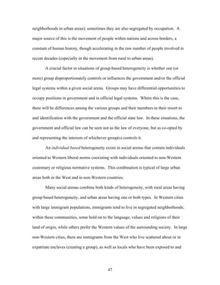 neighborhoods in urban areas); sometimes they are also segregated by occupation. A
major source of this is the movement of people within nations and across borders, a
constant of human history, though accelerating in the raw number of people involved in
recent decades (especially in the movement from rural to urban areas).
A crucial factor in situations of group-based heterogeneity is whether one (or
more) group disproportionately controls or influences the government and/or the official
legal systems within a given social arena. Groups may have differential opportunities to
occupy positions in government and in official legal systems. Where this is the case,
there will be differences among the various groups and their members in their resort to
and identification with the government and the official state law. In these situations, the
government and official law can be seen not as the law of everyone, but as co-opted by
and representing the interests of whichever group(s) controls it.
An individual based heterogeneity exists in social arenas that contain individuals
oriented to Western liberal norms coexisting with individuals oriented to non-Western
customary or religious normative systems. This combination is typical of large urban
areas both in the West and in non-Western countries.
Many social arenas combine both kinds of heterogeneity, with rural areas having
group based heterogeneity, and urban areas having one or both types. In Western cities
with large immigrant populations, immigrants tend to live in segregated neighborhoods;
within these communities, some hold on to the language, values and religions of their
land of origin, while others prefer the Western values of the surrounding society. In large
non-Western cities, there are immigrants from the West who live scattered about or in
expatriate enclaves (creating a group), as well as locals who have been exposed to and
47
 