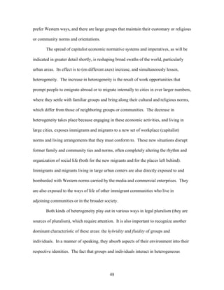 prefer Western ways, and there are large groups that maintain their customary or religious
or community norms and orientations.
The spread of capitalist economic normative systems and imperatives, as will be
indicated in greater detail shortly, is reshaping broad swaths of the world, particularly
urban areas. Its effect is to (on different axes) increase, and simultaneously lessen,
heterogeneity. The increase in heterogeneity is the result of work opportunities that
prompt people to emigrate abroad or to migrate internally to cities in ever larger numbers,
where they settle with familiar groups and bring along their cultural and religious norms,
which differ from those of neighboring groups or communities. The decrease in
heterogeneity takes place because engaging in these economic activities, and living in
large cities, exposes immigrants and migrants to a new set of workplace (capitalist)
norms and living arrangements that they must conform to. These new situations disrupt
former family and community ties and norms, often completely altering the rhythm and
organization of social life (both for the new migrants and for the places left behind).
Immigrants and migrants living in large urban centers are also directly exposed to and
bombarded with Western norms carried by the media and commercial enterprises. They
are also exposed to the ways of life of other immigrant communities who live in
adjoining communities or in the broader society.
Both kinds of heterogeneity play out in various ways in legal pluralism (they are
sources of pluralism), which require attention. It is also important to recognize another
dominant characteristic of these areas: the hybridity and fluidity of groups and
individuals. In a manner of speaking, they absorb aspects of their environment into their
respective identities. The fact that groups and individuals interact in heterogeneous
48
 