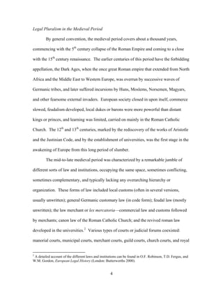 Legal Pluralism in the Medieval Period
By general convention, the medieval period covers about a thousand years,
commencing with the 5th
century collapse of the Roman Empire and coming to a close
with the 15th
century renaissance. The earlier centuries of this period have the forbidding
appellation, the Dark Ages, when the once great Roman empire that extended from North
Africa and the Middle East to Western Europe, was overrun by successive waves of
Germanic tribes, and later suffered incursions by Huns, Moslems, Norsemen, Magyars,
and other fearsome external invaders. European society closed in upon itself, commerce
slowed, feudalism developed, local dukes or barons were more powerful than distant
kings or princes, and learning was limited, carried on mainly in the Roman Catholic
Church. The 12th
and 13th
centuries, marked by the rediscovery of the works of Aristotle
and the Justinian Code, and by the establishment of universities, was the first stage in the
awakening of Europe from this long period of slumber.
The mid-to-late medieval period was characterized by a remarkable jumble of
different sorts of law and institutions, occupying the same space, sometimes conflicting,
sometimes complementary, and typically lacking any overarching hierarchy or
organization. These forms of law included local customs (often in several versions,
usually unwritten); general Germanic customary law (in code form); feudal law (mostly
unwritten); the law merchant or lex mercatoria—commercial law and customs followed
by merchants; canon law of the Roman Catholic Church; and the revived roman law
developed in the universities.2
Various types of courts or judicial forums coexisted:
manorial courts, municipal courts, merchant courts, guild courts, church courts, and royal
2
A detailed account of the different laws and institutions can be found in O.F. Robinson, T.D. Fergus, and
W.M. Gordon, European Legal History (London: Butterworths 2000).
4
 