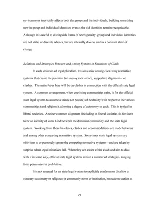 environments inevitably affects both the groups and the individuals, building something
new in group and individual identities even as the old identities remain recognizable.
Although it is useful to distinguish forms of heterogeneity, group and individual identities
are not static or discrete wholes, but are internally diverse and in a constant state of
change
Relations and Strategies Between and Among Systems in Situations of Clash
In each situation of legal pluralism, tensions arise among coexisting normative
systems that create the potential for uneasy coexistence, supportive alignments, or
clashes. The main focus here will be on clashes in connection with the official state legal
system. A common arrangement, when coexisting communities exist, is for the official
state legal system to assume a stance (or posture) of neutrality with respect to the various
communities (and religions), allowing a degree of autonomy to each. This is typical in
liberal societies. Another common alignment (including in liberal societies) is for there
to be an identity of some kind between the dominant community and the state legal
system. Working from these baselines, clashes and accommodations are made between
and among other competing normative systems. Sometimes state legal systems are
oblivious to or purposely ignore the competing normative systems—and are taken by
surprise when legal initiatives fail. When they are aware of the clash and aim to deal
with it in some way, official state legal systems utilize a number of strategies, ranging
from permissive to prohibitive.
It is not unusual for an state legal system to explicitly condemn or disallow a
contrary customary or religious or community norm or institution, but take no action to
49
 