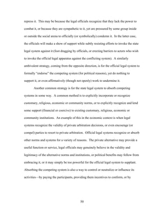 repress it. This may be because the legal officials recognize that they lack the power to
combat it, or because they are sympathetic to it, yet are pressured by some group inside
or outside the social arena to officially (or symbolically) condemn it. In the latter case,
the officials will make a show of support while subtly resisting efforts to invoke the state
legal system against it (foot dragging by officials, or erecting barriers to actors who wish
to invoke the official legal apparatus against the conflicting system). A similarly
ambivalent strategy, coming from the opposite direction, is for the official legal system to
formally “endorse” the competing system (for political reasons), yet do nothing to
support it, or even affirmatively (though not openly) work to undermine it.
Another common strategy is for the state legal system to absorb competing
systems in some way. A common method is to explicitly incorporate or recognize
customary, religious, economic or community norms, or to explicitly recognize and lend
some support (financial or coercive) to existing customary, religious, economic or
community institutions. An example of this in the economic context is when legal
systems recognize the validity of private arbitration decisions, or even encourage (or
compel) parties to resort to private arbitration. Official legal systems recognize or absorb
other norms and systems for a variety of reasons. The private alternative may provide a
useful function or service, legal officials may genuinely believe in the validity and
legitimacy of the alternative norms and institutions, or political benefits may follow from
embracing it, or it may simply be too powerful for the official legal system to supplant.
Absorbing the competing system is also a way to control or neutralize or influence its
activities—by paying the participants, providing them incentives to conform, or by
50
 