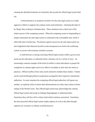 situating the absorbed institution in a hierarchy that accords the official legal system final
say.
A third alternative in situations of clash is for the state legal system is to make
aggressive efforts to suppress the contrary norms and institutions—declaring the latter to
be illegal, then working to eliminate them. These situations raise a direct test of the
relative power of the competing systems. When the competing system is longstanding or
deeply entrenched, the state legal system is confronted with a formidable task, which it
often falls short of achieving. The barriers against success by the state legal system are
also heightened when financial incentives and consequences are tied to the conflicting
system, as occurs with economic normative systems.
A clash between or among coexisting official legal systems within a given social
arena can also take place, as indicated earlier, and plays out in a variety of ways. An
increasingly common example of this kind of conflict is when individuals or groups file
complaints in a human rights court in an effort to invalidate or alter state law norms or
practices. Official conflict of law rules can be utilized to mediate these clashes. Clashes
can be resolved through political compromises arranged by their respective institutional
authorities. In some situations the competing official legal authorities will ignore one
another, or explicitly refuse to honor their determinations (as when states refuse to honor
rulings of the World Court). One official legal system may acknowledge the contrary
official legal system and accept its findings (begrudgingly or enthusiastically).
Sometimes they will face off in a direct clash which continues unresolved. Sometimes
the more powerful official legal system simply imposes its will on the other through
superior raw economic or military or political power.
51
 