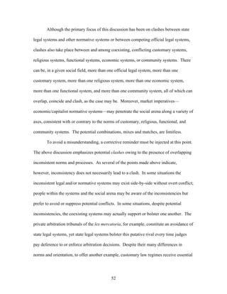 Although the primary focus of this discussion has been on clashes between state
legal systems and other normative systems or between competing official legal systems,
clashes also take place between and among coexisting, conflicting customary systems,
religious systems, functional systems, economic systems, or community systems. There
can be, in a given social field, more than one official legal system, more than one
customary system, more than one religious system, more than one economic system,
more than one functional system, and more than one community system, all of which can
overlap, coincide and clash, as the case may be. Moreover, market imperatives—
economic/capitalist normative systems—may penetrate the social arena along a variety of
axes, consistent with or contrary to the norms of customary, religious, functional, and
community systems. The potential combinations, mixes and matches, are limitless.
To avoid a misunderstanding, a corrective reminder must be injected at this point.
The above discussion emphasizes potential clashes owing to the presence of overlapping
inconsistent norms and processes. As several of the points made above indicate,
however, inconsistency does not necessarily lead to a clash. In some situations the
inconsistent legal and/or normative systems may exist side-by-side without overt conflict;
people within the systems and the social arena may be aware of the inconsistencies but
prefer to avoid or suppress potential conflicts. In some situations, despite potential
inconsistencies, the coexisting systems may actually support or bolster one another. The
private arbitration tribunals of the lex mercatoria, for example, constitute an avoidance of
state legal systems, yet state legal systems bolster this putative rival every time judges
pay deference to or enforce arbitration decisions. Despite their many differences in
norms and orientation, to offer another example, customary law regimes receive essential
52
 