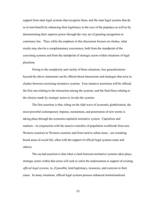 support from state legal systems that recognize them, and the state legal systems that do
so in turn benefit by enhancing their legitimacy in the eyes of the populace as well as by
demonstrating their superior power through the very act of granting recognition to
customary law. Thus, while the emphasis in this discussion focuses on clashes, what
results may also be a complementary coexistence, both from the standpoint of the
coexisting systems and from the standpoint of strategic actors within situations of legal
pluralism.
Owing to the complexity and variety of these situations, few generalizations
beyond the above statements can be offered about interactions and strategies that arise in
clashes between coexisting normative systems. Four tentative assertions will be offered,
the first one relating to the interaction among the systems, and the final three relating to
the choices made by strategic actors to invoke the systems.
The first assertion is that, riding on the tidal wave of economic globalization, the
most powerful contemporary impetus, momentum, and penetration of new norms is
taking place through the economic/capitalist normative system. Capitalism and
markets—in conjunction with the massive transfers of population worldwide from non-
Western countries to Western countries and from rural to urban areas—are remaking
broad areas of social life, often with the support of official legal systems (state and
others).
The second assertion is that when a clash between normative systems takes place,
strategic actors within that arena will seek to enlist the endorsement or support of existing
official legal systems, to, if possible, lend legitimacy, resources, and coercion to their
cause. In many situations, official legal systems possess enhanced institutionalized
53
 
