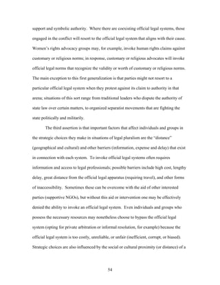 support and symbolic authority. Where there are coexisting official legal systems, those
engaged in the conflict will resort to the official legal system that aligns with their cause.
Women’s rights advocacy groups may, for example, invoke human rights claims against
customary or religious norms; in response, customary or religious advocates will invoke
official legal norms that recognize the validity or worth of customary or religious norms.
The main exception to this first generalization is that parties might not resort to a
particular official legal system when they protest against its claim to authority in that
arena; situations of this sort range from traditional leaders who dispute the authority of
state law over certain matters, to organized separatist movements that are fighting the
state politically and militarily.
The third assertion is that important factors that affect individuals and groups in
the strategic choices they make in situations of legal pluralism are the “distance”
(geographical and cultural) and other barriers (information, expense and delay) that exist
in connection with each system. To invoke official legal systems often requires
information and access to legal professionals; possible barriers include high cost, lengthy
delay, great distance from the official legal apparatus (requiring travel), and other forms
of inaccessibility. Sometimes these can be overcome with the aid of other interested
parties (supportive NGOs), but without this aid or intervention one may be effectively
denied the ability to invoke an official legal system. Even individuals and groups who
possess the necessary resources may nonetheless choose to bypass the official legal
system (opting for private arbitration or informal resolution, for example) because the
official legal system is too costly, unreliable, or unfair (inefficient, corrupt, or biased).
Strategic choices are also influenced by the social or cultural proximity (or distance) of a
54
 