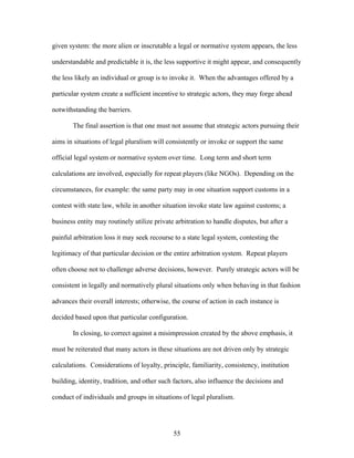 given system: the more alien or inscrutable a legal or normative system appears, the less
understandable and predictable it is, the less supportive it might appear, and consequently
the less likely an individual or group is to invoke it. When the advantages offered by a
particular system create a sufficient incentive to strategic actors, they may forge ahead
notwithstanding the barriers.
The final assertion is that one must not assume that strategic actors pursuing their
aims in situations of legal pluralism will consistently or invoke or support the same
official legal system or normative system over time. Long term and short term
calculations are involved, especially for repeat players (like NGOs). Depending on the
circumstances, for example: the same party may in one situation support customs in a
contest with state law, while in another situation invoke state law against customs; a
business entity may routinely utilize private arbitration to handle disputes, but after a
painful arbitration loss it may seek recourse to a state legal system, contesting the
legitimacy of that particular decision or the entire arbitration system. Repeat players
often choose not to challenge adverse decisions, however. Purely strategic actors will be
consistent in legally and normatively plural situations only when behaving in that fashion
advances their overall interests; otherwise, the course of action in each instance is
decided based upon that particular configuration.
In closing, to correct against a misimpression created by the above emphasis, it
must be reiterated that many actors in these situations are not driven only by strategic
calculations. Considerations of loyalty, principle, familiarity, consistency, institution
building, identity, tradition, and other such factors, also influence the decisions and
conduct of individuals and groups in situations of legal pluralism.
55
 