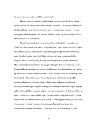 Common Types of Fundamental Orientation Clashes
The preceding section addressed clashes between coexisting legal and normative
systems, and on the conduct of actors within these situations. This section elaborates on
clashes at a higher level of abstraction: on clashes in fundamental normative or value
orientation, rather than as specific systems. Only four major orientation clashes will be
identified (not an exhaustive list).
Liberal (individualist) versus Non-liberal (non-individualist) cultural norms.
This is one of the most fecund sources of legal pluralist clashes around the world. Many
official legal systems, especially those derived through transplantation from the West,
enact liberal norms that protect individual autonomy, privacy, conscience, bodily
integrity, liberty, formal equality, legal protections against state power, and so forth.
Most human rights norms fall into this category (though not all are exclusively liberal).
Cultural and religious norms and practices that have non-liberal orientations are—almost
by definition—different from liberal norms. While difference does not necessarily mean
they conflict, often a clash exists. The most commonly cited clashes surround the
position and treatment of women, family related issues, and caste related issues—
including child marriages, arranged marriages, divorce rights, inheritance rights, property
rights, treatment of low caste, and religious imposed punishments. A clash also shows up
in the criminal law context: official legal systems with liberal orientations affix criminal
responsibility (in determinations of guilt, as well as imposing punishment) on individuals,
whereas many customary systems do so in more collective terms, taking into
consideration broader contexts when evaluating actions, as well as family ties and
56
 