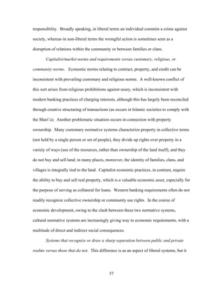 responsibility. Broadly speaking, in liberal terms an individual commits a crime against
society, whereas in non-liberal terms the wrongful action is sometimes seen as a
disruption of relations within the community or between families or clans.
Capitalist/market norms and requirements versus customary, religious, or
community norms. Economic norms relating to contract, property, and credit can be
inconsistent with prevailing customary and religious norms. A well-known conflict of
this sort arises from religious prohibitions against usury, which is inconsistent with
modern banking practices of charging interests, although this has largely been reconciled
through creative structuring of transactions (as occurs in Islamic societies to comply with
the Shari’a). Another problematic situation occurs in connection with property
ownership. Many customary normative systems characterize property in collective terms
(not held by a single person or set of people), they divide up rights over property in a
variety of ways (use of the resources, rather than ownership of the land itself), and they
do not buy and sell land; in many places, moreover, the identity of families, clans, and
villages is integrally tied to the land. Capitalist economic practices, in contrast, require
the ability to buy and sell real property, which is a valuable economic asset, especially for
the purpose of serving as collateral for loans. Western banking requirements often do not
readily recognize collective ownership or community use rights. In the course of
economic development, owing to the clash between these two normative systems,
cultural normative systems are increasingly giving way to economic requirements, with a
multitude of direct and indirect social consequences.
Systems that recognize or draw a sharp separation between public and private
realms versus those that do not. This difference is as an aspect of liberal systems, but it
57
 