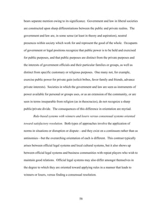 bears separate mention owing to its significance. Government and law in liberal societies
are constructed upon sharp differentiations between the public and private realms. The
government and law are, in some sense (at least in theory and aspiration), neutral
presences within society which work for and represent the good of the whole. Occupants
of government or legal positions recognize that public power is to be held and exercised
for public purposes, and that public purposes are distinct from the private purposes and
the interests of government officials and their particular families or groups, as well as
distinct from specific customary or religious purposes. One many not, for example,
exercise public power for private gain (solicit bribes, favor family and friends, advance
private interests). Societies in which the government and law are seen as instruments of
power available for personal or groups uses, or as an extension of the community, or are
seen in terms inseparable from religion (as in theocracies), do not recognize a sharp
public/private divide. The consequences of this difference in orientation are myriad.
Rule-based systems with winners and losers versus consensual systems oriented
toward satisfactory resolution. Both types of approaches involve the application of
norms in situations or disruption or dispute—and they exist on a continuum rather than as
antinomies—but the overarching orientation of each is different. This contrast typically
arises between official legal systems and local cultural systems, but it also shows up
between official legal systems and business communities with repeat players who wish to
maintain good relations. Official legal systems may also differ amongst themselves in
the degree to which they are oriented toward applying rules in a manner that leads to
winners or losers, versus finding a consensual resolution.
58
 