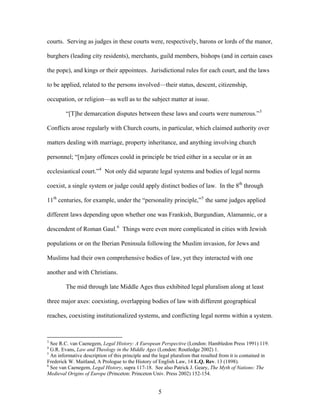 courts. Serving as judges in these courts were, respectively, barons or lords of the manor,
burghers (leading city residents), merchants, guild members, bishops (and in certain cases
the pope), and kings or their appointees. Jurisdictional rules for each court, and the laws
to be applied, related to the persons involved—their status, descent, citizenship,
occupation, or religion—as well as to the subject matter at issue.
“[T]he demarcation disputes between these laws and courts were numerous.”3
Conflicts arose regularly with Church courts, in particular, which claimed authority over
matters dealing with marriage, property inheritance, and anything involving church
personnel; “[m]any offences could in principle be tried either in a secular or in an
ecclesiastical court.”4
Not only did separate legal systems and bodies of legal norms
coexist, a single system or judge could apply distinct bodies of law. In the 8th
through
11th
centuries, for example, under the “personality principle,”5
the same judges applied
different laws depending upon whether one was Frankish, Burgundian, Alamannic, or a
descendent of Roman Gaul.6
Things were even more complicated in cities with Jewish
populations or on the Iberian Peninsula following the Muslim invasion, for Jews and
Muslims had their own comprehensive bodies of law, yet they interacted with one
another and with Christians.
The mid through late Middle Ages thus exhibited legal pluralism along at least
three major axes: coexisting, overlapping bodies of law with different geographical
reaches, coexisting institutionalized systems, and conflicting legal norms within a system.
3
See R.C. van Caenegem, Legal History: A European Perspective (London: Hambledon Press 1991) 119.
4
G.R. Evans, Law and Theology in the Middle Ages (London: Routledge 2002) 1.
5
An informative description of this principle and the legal pluralism that resulted from it is contained in
Frederick W. Maitland, A Prologue to the History of English Law, 14 L.Q. Rev. 13 (1898).
6
See van Caenegem, Legal History, supra 117-18. See also Patrick J. Geary, The Myth of Nations: The
Medieval Origins of Europe (Princeton: Princeton Univ. Press 2002) 152-154.
5
 