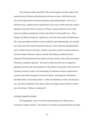 The orientation clashes identified in this section largely have their origins in the
contrast between Western and traditional non-Western societies, which has been the
focus of the legal pluralist literature produced by legal anthropologists. However, as
indicated earlier, capitalism driven globalization and a massive shift around the world of
population from non-Western countries to Western countries and from rural to urban
areas are remaking contemporary societies and cultures in innumerable ways. These
changes will affect the frequency, significance, and reach of the clashes identified above.
The consensual dispute resolution systems studied by legal anthropologists, for example,
have often come from small communities with face to face interaction (though parallels
exist in modern business networks); similarly, customary normative systems continue to
exert the strongest influence in places (steadily diminishing in number) that have
undergone limited penetration from modern economic systems, mass media, government
institutions, and public education. The massive urban areas that serve as magnets to
population around world, with populations in the millions, have pockets with survivals of
customary normative systems, but increasingly the dominant normative organization is
economic and modern (though not necessarily liberal). Heterogeneity and hybridity,
described earlier, are becoming normal. As these developments continue, the frequency,
mix, and relative proportion of the above clashes will change, and new kinds of clashes
may well emerge. Nothing is standing still.
CLOSING OBSERVATIONS
The longstanding vision of a uniform and monopolistic law that governs a
community is plainly obsolete. The situations of normative and legal pluralism described
59
 