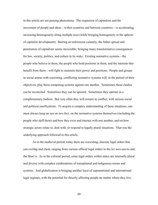 in this article are not passing phenomena. The expansion of capitalism and the
movement of people and ideas—within countries and between countries—is accelerating,
increasing heterogeneity along multiple axes (while bringing homogeneity in the spheres
of capitalist development). Barring an unforeseen calamity, the futher spread and
penetration of capitalism seems inexorable, bringing many transformative consequences
for law, society, politics, and culture in its wake. Existing normative systems—the
people who believe in them, the people who hold positions in them, and the interests that
benefit from them—will fight to maintain their power and positions. People and groups
in social arenas with coexisting, conflicting normative systems will, in the pursuit of their
objectives, play these competing systems against one another. Sometimes these clashes
can be reconciled. Sometimes they can be ignored. Sometimes they operate in a
complementary fashion. But very often they will remain in conflict, with serious social
and political ramifications. To acquire a complex understanding of these situations, one
must always keep an eye on two foci: on the normative systems themselves (including the
people who staff them) and how they exist and interact with one another, and on how
strategic actors relate to, deal with, or respond to legally plural situations. That was the
underlying approach followed in this article.
As in the medieval period, today there are coexisting, discrete legal orders that
can overlap and clash, ranging from various official legal orders to the lex mercatoria and
the Shari’a. As in the colonial period, some legal orders within states are internally plural
and diverse with complex combinations of transplanted and indigenous norms and
systems. And globalization is bringing another layer of supranational and international
legal regimes, with the potential for directly affecting people no matter where they live.
60
 