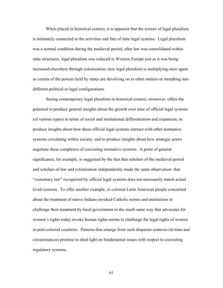 When placed in historical context, it is apparent that the texture of legal pluralism
is intimately connected to the activities and fate of state legal systems. Legal pluralism
was a normal condition during the medieval period; after law was consolidated within
state structures, legal pluralism was reduced in Western Europe just as it was being
increased elsewhere through colonization; now legal pluralism is multiplying once again
as certain of the powers held by states are devolving on to other entities or morphing into
different political or legal configurations.
Seeing contemporary legal pluralism in historical context, moreover, offers the
potential to produce general insights about the growth over time of official legal systems
(of various types) in terms of social and institutional differentiation and expansion; to
produce insights about how these official legal systems interact with other normative
systems circulating within society; and to produce insights about how strategic actors
negotiate these complexes of coexisting normative systems. A point of general
significance, for example, is suggested by the fact that scholars of the medieval period
and scholars of law and colonization independently made the same observation: that
“customary law” recognized by official legal systems does not necessarily match actual
lived customs. To offer another example, in colonial Latin American people concerned
about the treatment of native Indians invoked Catholic norms and institutions to
challenge their treatment by local government in the much same way that advocates for
women’s rights today invoke human rights norms to challenge the legal rights of women
in post-colonial countries. Patterns that emerge from such disparate contexts (in time and
circumstances) promise to shed light on fundamental issues with respect to coexisting
regulatory systems.
61
 