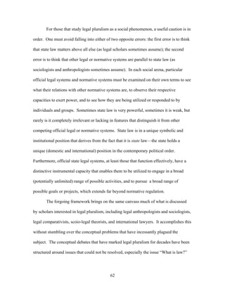 For those that study legal pluralism as a social phenomenon, a useful caution is in
order. One must avoid falling into either of two opposite errors: the first error is to think
that state law matters above all else (as legal scholars sometimes assume); the second
error is to think that other legal or normative systems are parallel to state law (as
sociologists and anthropologists sometimes assume). In each social arena, particular
official legal systems and normative systems must be examined on their own terms to see
what their relations with other normative systems are, to observe their respective
capacities to exert power, and to see how they are being utilized or responded to by
individuals and groups. Sometimes state law is very powerful, sometimes it is weak, but
rarely is it completely irrelevant or lacking in features that distinguish it from other
competing official legal or normative systems. State law is in a unique symbolic and
institutional position that derives from the fact that it is state law—the state holds a
unique (domestic and international) position in the contemporary political order.
Furthermore, official state legal systems, at least those that function effectively, have a
distinctive instrumental capacity that enables them to be utilized to engage in a broad
(potentially unlimited) range of possible activities, and to pursue a broad range of
possible goals or projects, which extends far beyond normative regulation.
The forgoing framework brings on the same canvass much of what is discussed
by scholars interested in legal pluralism, including legal anthropologists and sociologists,
legal comparativists, scoio-legal theorists, and international lawyers. It accomplishes this
without stumbling over the conceptual problems that have incessantly plagued the
subject. The conceptual debates that have marked legal pluralism for decades have been
structured around issues that could not be resolved, especially the issue “What is law?”
62
 